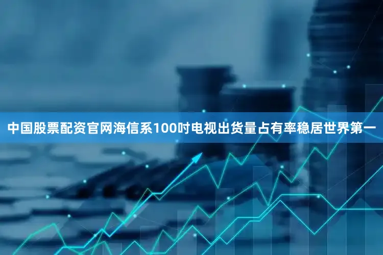 中国股票配资官网海信系100吋电视出货量占有率稳居世界第一