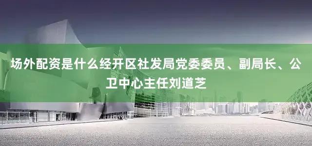 场外配资是什么经开区社发局党委委员、副局长、公卫中心主任刘道芝