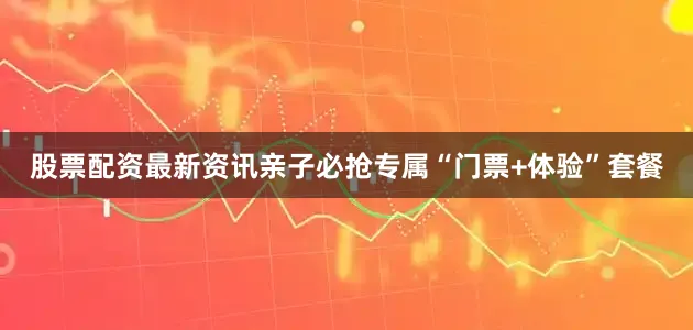 股票配资最新资讯亲子必抢专属“门票+体验”套餐