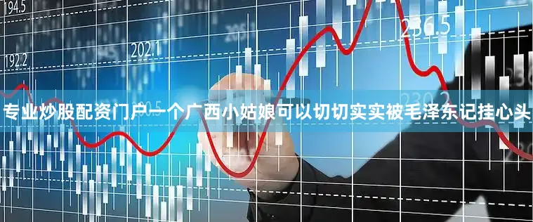 专业炒股配资门户一个广西小姑娘可以切切实实被毛泽东记挂心头