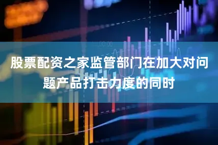 股票配资之家监管部门在加大对问题产品打击力度的同时