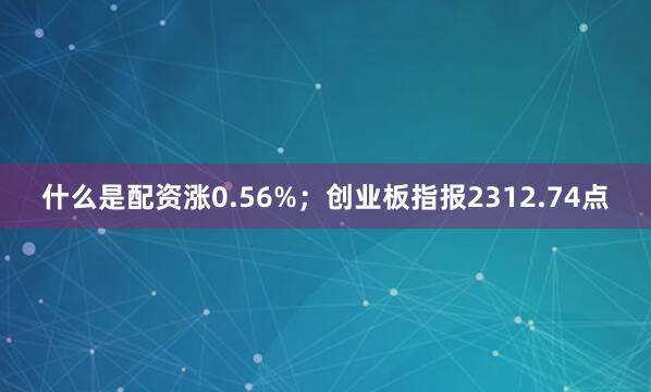 什么是配资涨0.56%；创业板指报2312.74点