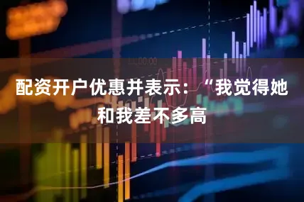 配资开户优惠并表示：“我觉得她和我差不多高