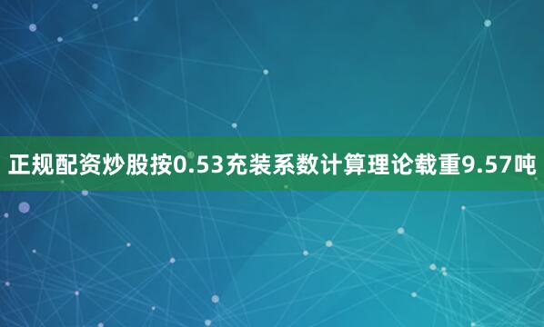 正规配资炒股按0.53充装系数计算理论载重9.57吨