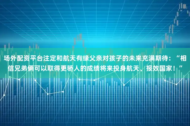 场外配资平台注定和航天有缘父亲对孩子的未来充满期待：“相信兄弟俩可以取得更骄人的成绩将来投身航天、报效国家！”